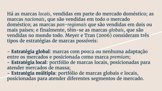 Há as marcas locais, vendidas em parte do mercado doméstico; as
marcas nacionais, que são vendidas em todo o mercado
doméstico; as marcas pan-regionais que são vendidas em dois ou
mais países; e finalmente, têm-se as marcas globais, que são
vendidas no mundo todo. Meyer e Tran (2006) consideram três
tipos de estratégias de marcas possíveis:
- Estratégia global: marcas com pouca ou nenhuma adaptação
entre os mercados e posicionada como marca premium;
- Estratégia local: portfólio de marcas locais, posicionadas para
atender mercados de massa;
- Estratégia múltipla: portfólio de marcas globais e locais,
posicionadas para atender diferentes segmentos de mercado.
 