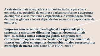 A estratégia mais adequada e a importância dada para cada
estratégia no portfólio da empresa variam conforme a estrutura
da empresa e seus recursos e capacidades. A combinação ótima
de marcas globais e locais depende dos recursos e capacidades da
empresa.
Empresas com reconhecimento global e capacidade para
sustentar a marca nos diferentes lugares, devem ser mais
bem-sucedidas com a estratégia global. Empresas com
conhecimento operacional na construção e gerenciamento de
marcas em países emergentes devem obter maior sucesso com a
estratégia de marca local (MEYER e TRAN, 2006).
 
