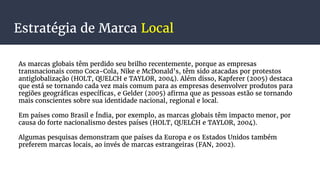 Estratégia de Marca Local
As marcas globais têm perdido seu brilho recentemente, porque as empresas
transnacionais como Coca-Cola, Nike e McDonald’s, têm sido atacadas por protestos
antiglobalização (HOLT, QUELCH e TAYLOR, 2004). Além disso, Kapferer (2005) destaca
que está se tornando cada vez mais comum para as empresas desenvolver produtos para
regiões geográficas específicas, e Gelder (2005) afirma que as pessoas estão se tornando
mais conscientes sobre sua identidade nacional, regional e local.
Em países como Brasil e Índia, por exemplo, as marcas globais têm impacto menor, por
causa do forte nacionalismo destes países (HOLT, QUELCH e TAYLOR, 2004).
Algumas pesquisas demonstram que países da Europa e os Estados Unidos também
preferem marcas locais, ao invés de marcas estrangeiras (FAN, 2002).
 