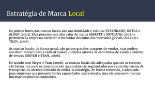 Estratégia de Marca Local
Os pontos fortes das marcas locais são sua identidade e cultura (STEENKAMP, BATRA e
ALDEN, 2003). Elas possuem um alto valor de marca (ABRATT e MOTLANA, 2002) e
permitem às empresas servirem a mercados distintos dos mercados globais (MEYER e
TRAN, 2006).
As marcas locais, de forma geral, não geram grandes margens de vendas, mas podem
construir market share e reduzir custos unitários através de economias de escala e volume
de vendas (MEYER e TRAN, 2006).
De acordo com Meyer e Tran (2006), as marcas locais são adequadas quando as receitas
são baixas, ou onde os mercados são regionalmente segmentados por causa dos custos de
transporte, ou alcance limitado da mídia. A estratégia, de forma resumida, é adequada
para empresas que possuem fortes capacidades operacionais, mas não possuem marcas
internacionalmente conhecidas.
 