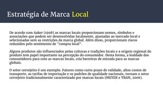 Estratégia de Marca Local
De acordo com Aaker (1998) as marcas locais proporcionam nomes, símbolos e
associações que podem ser desenvolvidas localmente, ajustadas ao mercado local e
selecionadas sem as restrições da marca global. Além disso, proporcionam riscos
reduzidos pelo sentimento de "compra local".
Alguns produtos são influenciados pelas culturas e tradições locais e a origem regional do
produto tem papel importante na percepção do consumidor. Desta forma, a lealdade dos
consumidores para com as marcas locais, cria barreiras de entrada para as marcas
globais.
O setor cervejeiro é um exemplo. Fatores como curto prazo de validade, altos custos de
transporte, as tarifas de importação e os padrões de qualidade nacionais, tornam o setor
cervejeiro tradicionalmente caracterizado por marcas locais (MEYER e TRAN, 2006).
 