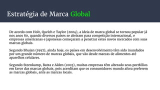 Estratégia de Marca Global
De acordo com Holt, Quelch e Taylor (2004), a ideia de marca global se tornou popular já
nos anos 80, quando diversos países se abriram para competição internacional, e
empresas americanas e japonesas começaram a penetrar estes novos mercados com suas
marcas globais.
Segundo Bhuian (1997), ainda hoje, os países em desenvolvimento têm sido inundados
por um grande número de marcas globais, que vão desde marcas de alimentos até
aparelhos celulares.
Segundo Steenkamp, Batra e Alden (2003), muitas empresas têm alterado seus portfólios
em favor das marcas globais, pois acreditam que os consumidores mundo afora preferem
as marcas globais, ante as marcas locais.
 