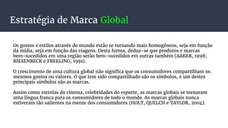 Estratégia de Marca Global
Os gostos e estilos através do mundo estão se tornando mais homogêneos, seja em função
da mídia, seja em função das viagens. Desta forma, deduz-se que produtos e marcas
bem-sucedidos em uma região serão bem-sucedidos em outras também (AAKER, 1998;
RIESENBECK e FREELING, 1991).
O crescimento de uma cultura global não significa que os consumidores compartilham os
mesmos gostos ou valores. O que tem sido compartilhado são os símbolos, e um destes
principais símbolos são as marcas.
Assim como estrelas do cinema, celebridades do esporte, as marcas globais se tornaram
uma língua franca para os consumidores de todo o mundo. As marcas globais nunca
estiveram tão salientes na mente dos consumidores (HOLT, QUELCH e TAYLOR, 2004).
 