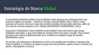 Estratégia de Marca Global
A consultoria ACNielsen define marcas globais como aquelas que estão presentes nas
maiores regiões do mundo – Américas, Europa, Oriente Médio, Ásia e África, e que
possuem ao menos cinco por cento das vendas oriundas de mercados externos, além de
um total de receitas superior a U$ 1 bilhão (JOHANSSON e RONKAINEN, 2005).
Johansson e Ronkainen (2005) definem marca global como uma marca que atinge
múltiplos mercados, e que é percebida da mesma forma em todo o mundo. Para muitos
gerentes uma marca é global quando ela é vendida em qualquer lugar do mundo
(KAPFERER, 2005).
De acordo com Johansson e Ronkainen (2005) uma medida para verificar o quanto uma
marca é global, é o número de países em que ela está presente, quanto maior o número de
países, mais global é a marca.
 