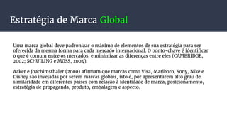 Estratégia de Marca Global
Uma marca global deve padronizar o máximo de elementos de sua estratégia para ser
oferecida da mesma forma para cada mercado internacional. O ponto-chave é identificar
o que é comum entre os mercados, e minimizar as diferenças entre eles (CAMBRIDGE,
2002; SCHUILING e MOSS, 2004).
Aaker e Joachimsthaler (2000) afirmam que marcas como Visa, Marlboro, Sony, Nike e
Disney são invejadas por serem marcas globais, isto é, por apresentarem alto grau de
similaridade em diferentes países com relação à identidade de marca, posicionamento,
estratégia de propaganda, produto, embalagem e aspecto.
 