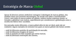 Estratégia de Marca Global
Apesar de diversos autores atribuírem vantagens à abordagem de marcas globais, eles
também citam suas possíveis desvantagens. De acordo com Aaker e Joachimsthaler
(2000), nem todas as marcas podem ser globais, embora muitas empresas sintam-se
tentadas a globalizar suas marcas, especialmente por considerarem a globalização como a
escolha dos líderes bem-sucedidos.
Em mercados muito diferentes, a marca global além de não ser ideal, pode não ser
realizável. Alguns exemplos de contextos nos quais as marcas globais não fariam sentido:
- onde há diferentes posições de participação de mercado;
- onde há diferentes imagens de marca;
- onde as posições já estão ocupadas por outras marcas;
- onde há diferentes motivações dos clientes.
 