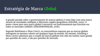 Estratégia de Marca Global
A grande questão sobre o gerenciamento de marcas globais é como lidar com uma marca
através de sociedades múltiplas e diferentes regiões geográficas (GELDER, 2004). O
ponto-chave para uma marca global é encontrar um posicionamento que funcione em
todos os mercados (AAKER e JOACHIMSTHALER, 2000).
Segundo Matthiesen e Phau (2005), os consumidores esperam que as marcas globais
entreguem os mesmos valores em qualquer lugar do mundo. No entanto, Schuiling e
Moss (2004) salientam que a criação de marcas globais tem sido em muitos casos guiada
por questões de custo, e não por questões de mercado.
 