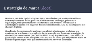 Estratégia de Marca Glocal
De acordo com Holt, Quelch e Taylor (2004), a tendência é que as empresas utilizem
marcas que busquem escala global em atividades como tecnologia, produção, e
organização, mas que customizem características dos produtos, comunicação e
distribuição de acordo com os gostos dos consumidores locais. Esta é a estratégia que eles
chamam de glocal.
Glocalização é o processo pelo qual empresas globais adaptam seus produtos e seu
marketing de acordo com circunstâncias locais, com o intuito de atender às variações da
demanda dos consumidores (MAYNARD e TIAN, 2004). Kapferer (2005) trata a idéia de
glocalização como a marca pós-global. Para ele, esta é a marca que não pretende aderir ao
modelo de globalização total, pois este modelo não é percebido como ideal.
 