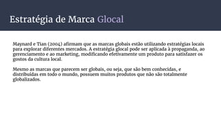 Estratégia de Marca Glocal
Maynard e Tian (2004) afirmam que as marcas globais estão utilizando estratégias locais
para explorar diferentes mercados. A estratégia glocal pode ser aplicada à propaganda, ao
gerenciamento e ao marketing, modificando efetivamente um produto para satisfazer os
gostos da cultura local.
Mesmo as marcas que parecem ser globais, ou seja, que são bem conhecidas, e
distribuídas em todo o mundo, possuem muitos produtos que não são totalmente
globalizados.
 
