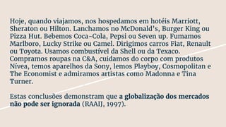 Hoje, quando viajamos, nos hospedamos em hotéis Marriott,
Sheraton ou Hilton. Lanchamos no McDonald’s, Burger King ou
Pizza Hut. Bebemos Coca-Cola, Pepsi ou Seven up. Fumamos
Marlboro, Lucky Strike ou Camel. Dirigimos carros Fiat, Renault
ou Toyota. Usamos combustível da Shell ou da Texaco.
Compramos roupas na C&A, cuidamos do corpo com produtos
Nívea, temos aparelhos da Sony, lemos Playboy, Cosmopolitan e
The Economist e admiramos artistas como Madonna e Tina
Turner.
Estas conclusões demonstram que a globalização dos mercados
não pode ser ignorada (RAAIJ, 1997).
 