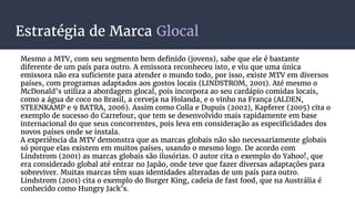Estratégia de Marca Glocal
Mesmo a MTV, com seu segmento bem definido (jovens), sabe que ele é bastante
diferente de um país para outro. A emissora reconheceu isto, e viu que uma única
emissora não era suficiente para atender o mundo todo, por isso, existe MTV em diversos
países, com programas adaptados aos gostos locais (LINDSTROM, 2001). Até mesmo o
McDonald’s utiliza a abordagem glocal, pois incorpora ao seu cardápio comidas locais,
como a água de coco no Brasil, a cerveja na Holanda, e o vinho na França (ALDEN,
STEENKAMP e 9 BATRA, 2006). Assim como Colla e Dupuis (2002), Kapferer (2005) cita o
exemplo de sucesso do Carrefour, que tem se desenvolvido mais rapidamente em base
internacional do que seus concorrentes, pois leva em consideração as especificidades dos
novos países onde se instala.
A experiência da MTV demonstra que as marcas globais não são necessariamente globais
só porque elas existem em muitos países, usando o mesmo logo. De acordo com
Lindstrom (2001) as marcas globais são ilusórias. O autor cita o exemplo do Yahoo!, que
era considerado global até entrar no Japão, onde teve que fazer diversas adaptações para
sobreviver. Muitas marcas têm suas identidades alteradas de um país para outro.
Lindstrom (2001) cita o exemplo do Burger King, cadeia de fast food, que na Austrália é
conhecido como Hungry Jack’s.
 