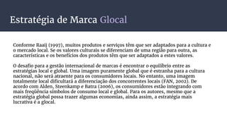Estratégia de Marca Glocal
Conforme Raaij (1997), muitos produtos e serviços têm que ser adaptados para a cultura e
o mercado local. Se os valores culturais se diferenciam de uma região para outra, as
características e os benefícios dos produtos têm que ser adaptados a estes valores.
O desafio para a gestão internacional de marcas é encontrar o equilíbrio entre as
estratégias local e global. Uma imagem puramente global que é estranha para a cultura
nacional, não será atraente para os consumidores locais. No entanto, uma imagem
totalmente local dificultará a diferenciação dos concorrentes locais (FAN, 2002). De
acordo com Alden, Steenkamp e Batra (2006), os consumidores estão integrando com
mais freqüência símbolos de consumo local e global. Para os autores, mesmo que a
estratégia global possa trazer algumas economias, ainda assim, a estratégia mais
lucrativa é a glocal.
 