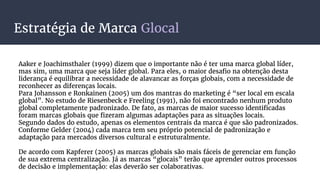Estratégia de Marca Glocal
Aaker e Joachimsthaler (1999) dizem que o importante não é ter uma marca global líder,
mas sim, uma marca que seja líder global. Para eles, o maior desafio na obtenção desta
liderança é equilibrar a necessidade de alavancar as forças globais, com a necessidade de
reconhecer as diferenças locais.
Para Johansson e Ronkainen (2005) um dos mantras do marketing é “ser local em escala
global”. No estudo de Riesenbeck e Freeling (1991), não foi encontrado nenhum produto
global completamente padronizado. De fato, as marcas de maior sucesso identificadas
foram marcas globais que fizeram algumas adaptações para as situações locais.
Segundo dados do estudo, apenas os elementos centrais da marca é que são padronizados.
Conforme Gelder (2004) cada marca tem seu próprio potencial de padronização e
adaptação para mercados diversos cultural e estruturalmente.
De acordo com Kapferer (2005) as marcas globais são mais fáceis de gerenciar em função
de sua extrema centralização. Já as marcas “glocais” terão que aprender outros processos
de decisão e implementação: elas deverão ser colaborativas.
 