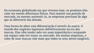 Na economia globalizada em que vivemos hoje, os produtos têm
cada vez menos diferenças físicas. Para manter sua posição de
mercado, ou mesmo aumentá-la, as empresas precisam de algo
que as diferencie das demais.
Uma forma de obter esta diferenciação é através da marca. O
mundo dos negócios ingressou definitivamente na era das
marcas. Elas vêm tendo cada vez mais importância e ocupando
um espaço cada vez maior no mercado. Em muitas empresas, o
valor de suas marcas vale mais que todos os seus ativos tangíveis.
 