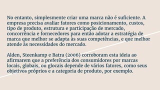 No entanto, simplesmente criar uma marca não é suficiente. A
empresa precisa avaliar fatores como posicionamento, custos,
tipo de produto, estrutura e participação de mercado,
concorrência e fornecedores para então adotar a estratégia de
marca que melhor se adapta às suas competências, e que melhor
atende às necessidades do mercado.
Alden, Steenkamp e Batra (2006) corroboram esta ideia ao
afirmarem que a preferência dos consumidores por marcas
locais, globais, ou glocais depende de vários fatores, como seus
objetivos próprios e a categoria de produto, por exemplo.
 