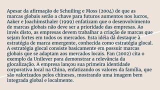 Apesar da afirmação de Schuiling e Moss (2004) de que as
marcas globais serão a chave para futuros aumentos nos lucros,
Aaker e Joachimsthaler (1999) enfatizam que o desenvolvimento
de marcas globais não deve ser a prioridade das empresas. Ao
invés disto, as empresas devem trabalhar a criação de marcas que
sejam fortes em todos os mercados. Esta idéia dá destaque à
estratégia de marca emergente, conhecida como estratégia glocal.
A estratégia glocal consiste basicamente em possuir marcas
globais que se adaptam aos mercados locais. Fan (2002) cita o
exemplo da Unilever para demonstrar a relevância da
glocalização. A empresa lançou sua primeira identidade
corporativa local na China, enfatizando os valores da família, que
são valorizados pelos chineses, mostrando uma imagem bem
integrada global e localmente.
 