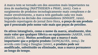A marca tem se tornado um dos assuntos mais importantes na
área de marketing (MATTHIESEN e PHAU, 2005). Com o
surgimento de produtos tecnologicamente mais complexos e de
maior envolvimento, a marca tem ganhado cada vez mais
importância na decisão dos consumidores (KNIGHT, 1999).
Segundo reportagem do jornal Zero Hora, o preço de um produto
que é procurado pelo nome vale mais que poços de petróleo.
Os ativos intangíveis, como o nome da marca, atualmente, têm
mais valor que qualquer fábrica ou equipamento (AAKER, 1998;
ARAUJO, 2003). Muitos acreditam que a marca é mais
importante que o próprio produto (GONÇALVES, 2004). De
acordo com Craig e Douglas (2000), o produto pode ser
modificado, substituído ou eliminado, mas a marca permanece
ao longo do tempo.
 