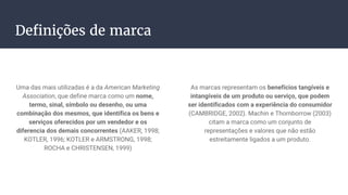Definições de marca
Uma das mais utilizadas é a da American Marketing
Association, que define marca como um nome,
termo, sinal, símbolo ou desenho, ou uma
combinação dos mesmos, que identifica os bens e
serviços oferecidos por um vendedor e os
diferencia dos demais concorrentes (AAKER, 1998;
KOTLER, 1996; KOTLER e ARMSTRONG, 1998;
ROCHA e CHRISTENSEN, 1999)
As marcas representam os benefícios tangíveis e
intangíveis de um produto ou serviço, que podem
ser identificados com a experiência do consumidor
(CAMBRIDGE, 2002). Machin e Thornborrow (2003)
citam a marca como um conjunto de
representações e valores que não estão
estreitamente ligados a um produto.
 