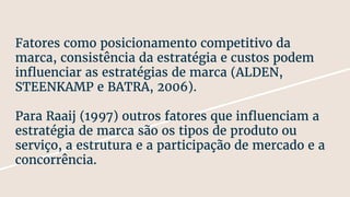Fatores como posicionamento competitivo da
marca, consistência da estratégia e custos podem
influenciar as estratégias de marca (ALDEN,
STEENKAMP e BATRA, 2006).
Para Raaij (1997) outros fatores que influenciam a
estratégia de marca são os tipos de produto ou
serviço, a estrutura e a participação de mercado e a
concorrência.
 