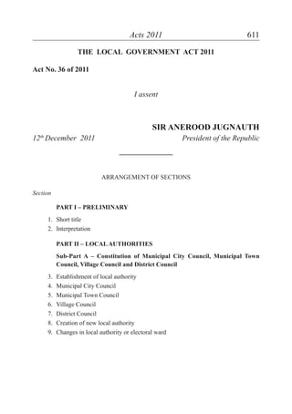 Acts 2011 611
THE LOCAL GOVERNMENT ACT 2011
Act No. 36 of 2011
I assent
SIR ANEROOD JUGNAUTH
12th
December 2011 President of the Republic
______________
ARRANGEMENT OF SECTIONS
Section
PART I – PRELIMINARY
1. Short title
2. Interpretation
PART II – LOCALAUTHORITIES
Sub-Part A – Constitution of Municipal City Council, Municipal Town
Council, Village Council and District Council
3. Establishment of local authority
4. Municipal City Council
5. Municipal Town Council
6. Village Council
7. District Council
8. Creation of new local authority
9. Changes in local authority or electoral ward
 