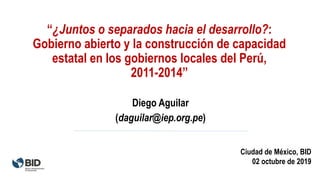 “¿Juntos o separados hacia el desarrollo?:
Gobierno abierto y la construcción de capacidad
estatal en los gobiernos locales del Perú,
2011-2014”
Diego Aguilar
(daguilar@iep.org.pe)
Ciudad de México, BID
02 octubre de 2019
 