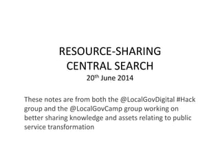 RESOURCE-SHARING
CENTRAL SEARCH
20th June 2014
These notes are from both the @LocalGovDigital #Hack
group and the @LocalGovCamp group working on
better sharing knowledge and assets relating to public
service transformation
 