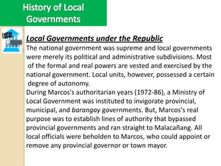 Local Governments under the Republic
The national government was supreme and local governments
were merely its political and administrative subdivisions. Most
 of the formal and real powers are vested and exercised by the
national government. Local units, however, possessed a certain
 degree of autonomy.
During Marcos's authoritarian years (1972-86), a Ministry of
Local Government was instituted to invigorate provincial,
municipal, and barangay governments. But, Marcos's real
purpose was to establish lines of authority that bypassed
provincial governments and ran straight to Malacañang. All
local officials were beholden to Marcos, who could appoint or
remove any provincial governor or town mayor.
 