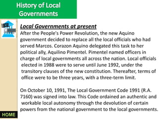 Local Governments at present
After the People's Power Revolution, the new Aquino
government decided to replace all the local officials who had
served Marcos. Corazon Aquino delegated this task to her
political ally, Aquilino Pimentel. Pimentel named officers in
charge of local governments all across the nation. Local officials
 elected in 1988 were to serve until June 1992, under the
 transitory clauses of the new constitution. Thereafter, terms of
 office were to be three years, with a three-term limit.

On October 10, 1991, The Local Government Code 1991 (R.A.
7160) was signed into law. This Code ordained an authentic and
workable local autonomy through the devolution of certain
powers from the national government to the local governments.
 