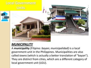 MUNICIPALITY
A municipality (Filipino: bayan; munisipalidad) is a local
government unit in the Philippines. Municipalities are also
called towns (which is actually a better translation of "bayan").
They are distinct from cities, which are a different category of
local government unit (LGU).
 