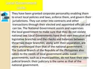 They have been granted corporate personality enabling them
to enact local policies and laws, enforce them, and govern their
 jurisdictions. They can enter into contracts and other
 transactions through their elected and appointed officials and
 can tax. The National Government assists and supervises
the local government to make sure that they do not violate
national law. Local Governments have their own executive and
legislative branches and the checks and balances between
these two major branches, along with their separation, are
more pronounced than that of the national government.
The Judicial Branch of the Republic of the Philippines also
caters to the needs of local government units. Local
governments, such as a municipalities, do not have their own
judicial branch: their judiciary is the same as that of the
national government.
 