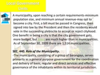A municipality, upon reaching a certain requirements-minimum
population size, and minimum annual revenue-may opt to
become a city. First, a bill must be passed in Congress, then
signed into law by the President and then the residents would
vote in the succeeding plebiscite to accept or reject cityhood.
One benefit in being a city is that the city government gets
more budget, but taxes are much higher than in municipalities.
As of September 30, 2009 there are 1,514 municipalities.

SEC. 440. Role of the Municipality.
-The municipality, consisting of a group of barangays, serves
primarily as a general purpose government for the coordination
and delivery of basic, regular and direct services and effective
governance of the inhabitants within its territorial jurisdiction.
 
