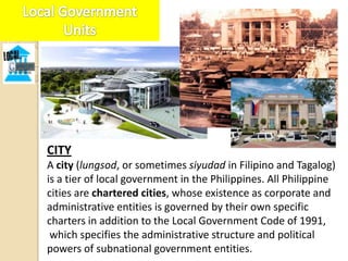 CITY
A city (lungsod, or sometimes siyudad in Filipino and Tagalog)
is a tier of local government in the Philippines. All Philippine
cities are chartered cities, whose existence as corporate and
administrative entities is governed by their own specific
charters in addition to the Local Government Code of 1991,
 which specifies the administrative structure and political
powers of subnational government entities.
 