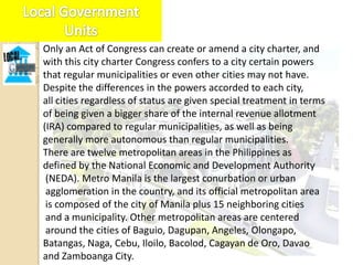 Only an Act of Congress can create or amend a city charter, and
with this city charter Congress confers to a city certain powers
that regular municipalities or even other cities may not have.
Despite the differences in the powers accorded to each city,
all cities regardless of status are given special treatment in terms
of being given a bigger share of the internal revenue allotment
(IRA) compared to regular municipalities, as well as being
generally more autonomous than regular municipalities.
There are twelve metropolitan areas in the Philippines as
defined by the National Economic and Development Authority
 (NEDA). Metro Manila is the largest conurbation or urban
 agglomeration in the country, and its official metropolitan area
 is composed of the city of Manila plus 15 neighboring cities
 and a municipality. Other metropolitan areas are centered
 around the cities of Baguio, Dagupan, Angeles, Olongapo,
Batangas, Naga, Cebu, Iloilo, Bacolod, Cagayan de Oro, Davao
and Zamboanga City.
 
