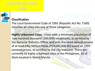 Classification
The Local Government Code of 1991 (Republic Act No. 7160)
classifies all cities into one of three categories:

Highly Urbanized Cities - Cities with a minimum population of
 two hundred thousand (200,000) inhabitants, as certified by
the National Statistics Office, and with the latest annual income
of at least Fifty Million Pesos (P50,000,000.00) based on 1991
constant prices, as certified by the city treasurer. There are
currently 33 highly urbanized cities in the Philippines, 16 of
them located in Metro Manila.
 
