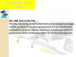 SEC. 448. Role of the City. –
The city, consisting of more urbanized and developed barangays,
serves as a general-purpose government for the coordination
and delivery of basic, regular, and direct services and effective
governance of the inhabitants within its territorial jurisdiction.
 