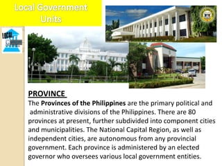 PROVINCE
The Provinces of the Philippines are the primary political and
 administrative divisions of the Philippines. There are 80
provinces at present, further subdivided into component cities
and municipalities. The National Capital Region, as well as
independent cities, are autonomous from any provincial
government. Each province is administered by an elected
governor who oversees various local government entities.
 