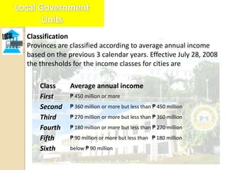 Classification
Provinces are classified according to average annual income
based on the previous 3 calendar years. Effective July 28, 2008
the thresholds for the income classes for cities are

    Class     Average annual income
    First     ₱ 450 million or more
    Second    ₱ 360 million or more but less than ₱ 450 million
    Third     ₱ 270 million or more but less than ₱ 360 million
    Fourth    ₱ 180 million or more but less than ₱ 270 million
    Fifth     ₱ 90 million or more but less than ₱ 180 million
    Sixth     below ₱ 90 million
 