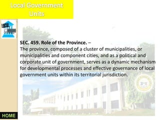 SEC. 459. Role of the Province. –
The province, composed of a cluster of municipalities, or
municipalities and component cities, and as a political and
corporate unit of government, serves as a dynamic mechanism
for developmental processes and effective governance of local
government units within its territorial jurisdiction.
 