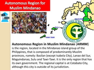 Autonomous Region in Muslim Mindanao (ARMM)
is the region, located in the Mindanao island group of the
Philippines, that is composed of predominantly Muslim
provinces, namely: Basilan (except Isabela City), Lanao del Sur,
Maguindanao, Sulu and Tawi-Tawi. It is the only region that has
its own government. The regional capital is at Cotabato City,
although this city is outside of its jurisdiction.
 