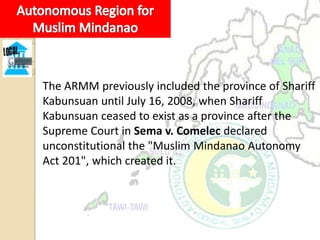 The ARMM previously included the province of Shariff
Kabunsuan until July 16, 2008, when Shariff
Kabunsuan ceased to exist as a province after the
Supreme Court in Sema v. Comelec declared
unconstitutional the "Muslim Mindanao Autonomy
Act 201", which created it.
 