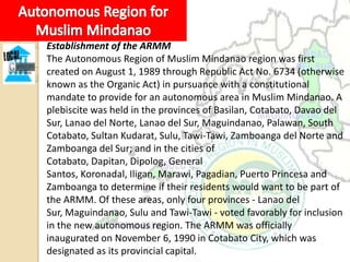 Establishment of the ARMM
The Autonomous Region of Muslim Mindanao region was first
created on August 1, 1989 through Republic Act No. 6734 (otherwise
known as the Organic Act) in pursuance with a constitutional
mandate to provide for an autonomous area in Muslim Mindanao. A
plebiscite was held in the provinces of Basilan, Cotabato, Davao del
Sur, Lanao del Norte, Lanao del Sur, Maguindanao, Palawan, South
Cotabato, Sultan Kudarat, Sulu, Tawi-Tawi, Zamboanga del Norte and
Zamboanga del Sur; and in the cities of
Cotabato, Dapitan, Dipolog, General
Santos, Koronadal, Iligan, Marawi, Pagadian, Puerto Princesa and
Zamboanga to determine if their residents would want to be part of
the ARMM. Of these areas, only four provinces - Lanao del
Sur, Maguindanao, Sulu and Tawi-Tawi - voted favorably for inclusion
in the new autonomous region. The ARMM was officially
inaugurated on November 6, 1990 in Cotabato City, which was
designated as its provincial capital.
 