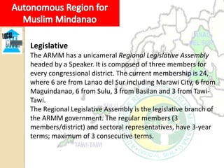 Legislative
The ARMM has a unicameral Regional Legislative Assembly
headed by a Speaker. It is composed of three members for
every congressional district. The current membership is 24,
where 6 are from Lanao del Sur including Marawi City, 6 from
Maguindanao, 6 from Sulu, 3 from Basilan and 3 from Tawi-
Tawi.
The Regional Legislative Assembly is the legislative branch of
the ARMM government. The regular members (3
members/district) and sectoral representatives, have 3-year
terms; maximum of 3 consecutive terms.
 