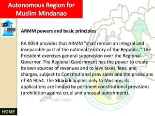 ARMM powers and basic principles

RA 9054 provides that ARMM "shall remain an integral and
inseparable part of the national territory of the Republic." The
President exercises general supervision over the Regional
Governor. The Regional Government has the power to create
its own sources of revenues and to levy taxes, fees, and
charges, subject to Constitutional provisions and the provisions
of RA 9054. The Shariah applies only to Muslims; its
applications are limited by pertinent constitutional provisions
(prohibition against cruel and unusual punishment).
 