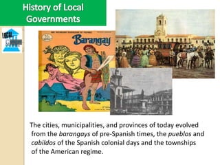 The cities, municipalities, and provinces of today evolved
from the barangays of pre-Spanish times, the pueblos and
cabildos of the Spanish colonial days and the townships
of the American regime.
 