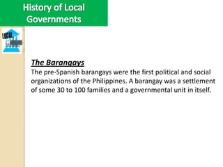 The Barangays
The pre-Spanish barangays were the first political and social
organizations of the Philippines. A barangay was a settlement
of some 30 to 100 families and a governmental unit in itself.
 