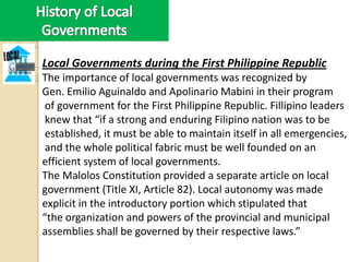 Local Governments during the First Philippine Republic
The importance of local governments was recognized by
Gen. Emilio Aguinaldo and Apolinario Mabini in their program
 of government for the First Philippine Republic. Fillipino leaders
 knew that “if a strong and enduring Filipino nation was to be
 established, it must be able to maintain itself in all emergencies,
 and the whole political fabric must be well founded on an
efficient system of local governments.
The Malolos Constitution provided a separate article on local
government (Title XI, Article 82). Local autonomy was made
explicit in the introductory portion which stipulated that
“the organization and powers of the provincial and municipal
assemblies shall be governed by their respective laws.”
 