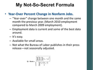 My Not-So-Secret Formula
• Year-Over Percent Change in Nonfarm Jobs.
  – “Year-over” change between one month and the same
    month the previous year. (March 2010 employment
    compared to March 2009 employment).
  – Employment data is current and some of the best data
    around.
  – It’s easy.
  – Available for small areas.
  – Not what the Bureau of Labor publishes in their press
    release—not seasonally adjusted.
 