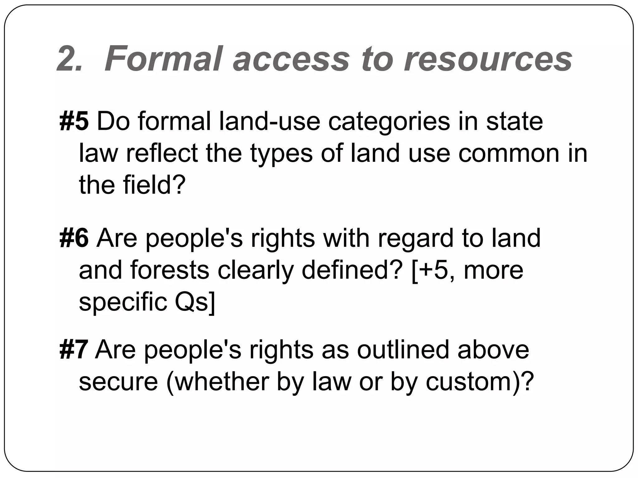 2.  Formal access to resources #5 Do formal land-use categories in state law reflect the types of land use common in the field?#6 Are people's rights with regard to land and forests clearly defined? [+5, more specific Qs]#7 Are people's rights as outlined above secure (whether by law or by custom)?