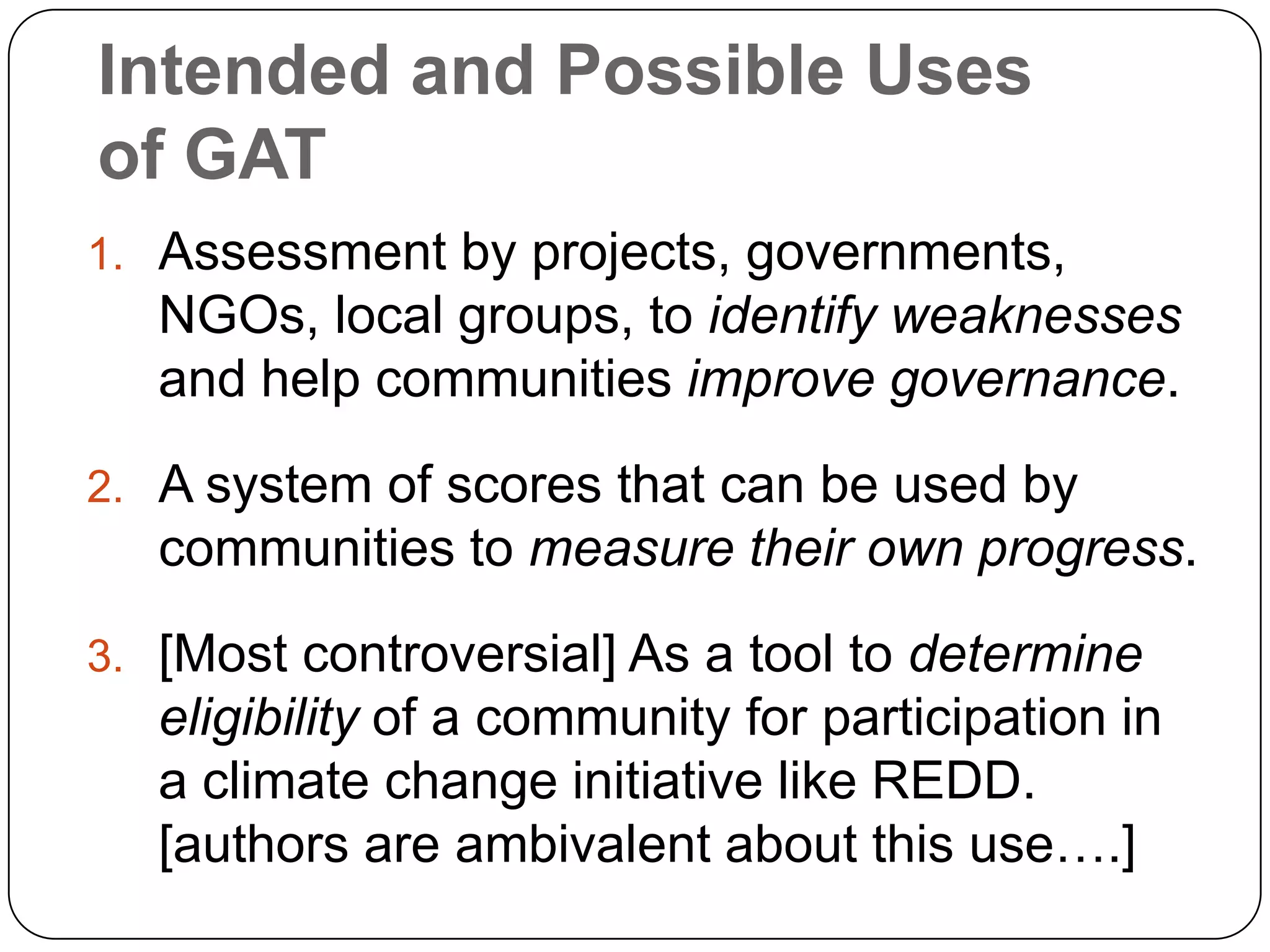 Intended and Possible Uses of GATAssessment by projects, governments, NGOs, local groups, to identify weaknesses and help communities improve governance.A system of scores that can be used by communities to measure their own progress.[Most controversial] As a tool to determine eligibility of a community for participation in a climate change initiative like REDD. [authors are ambivalent about this use….] 