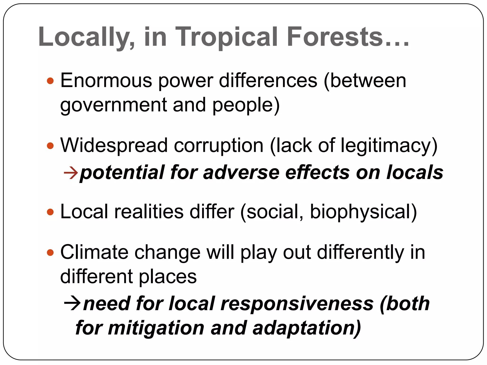 Locally, in Tropical Forests…Enormous power differences (between government and people)Widespread corruption (lack of legitimacy)potential for adverse effects on localsLocal realities differ (social, biophysical)Climate change will play out differently in different placesneed for local responsiveness (both for mitigation and adaptation)